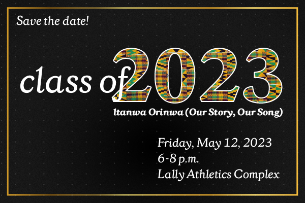Save the Date! Class of 2023 Itanwa Orinwa (Our Story, Our Song) Friday, May 12, 2023 6-8pm Lally Athletics Complex
